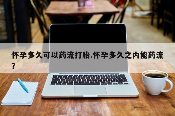 打胎药怎么购买怀孕多久可以药流打胎.怀孕多久之内能药流?