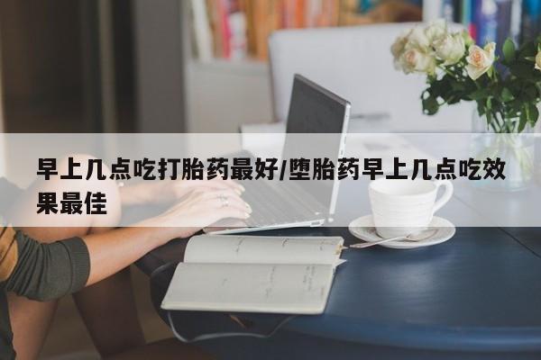 打胎药怎么购买早上几点吃打胎药最好/堕胎药早上几点吃效果最佳