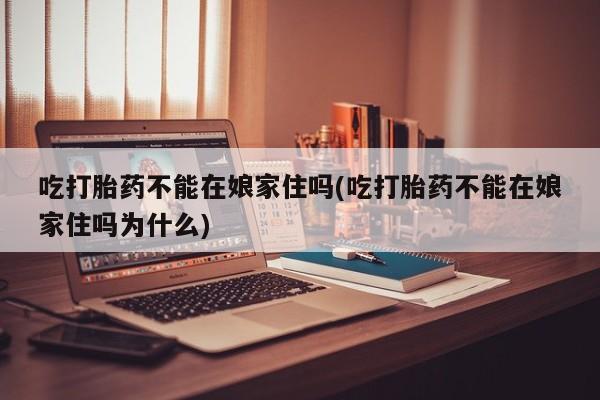 打胎药怎么购买吃打胎药不能在娘家住吗(吃打胎药不能在娘家住吗为什么)