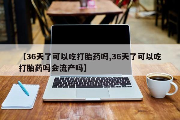 打胎药怎么购买【36天了可以吃打胎药吗,36天了可以吃打胎药吗会流产吗】