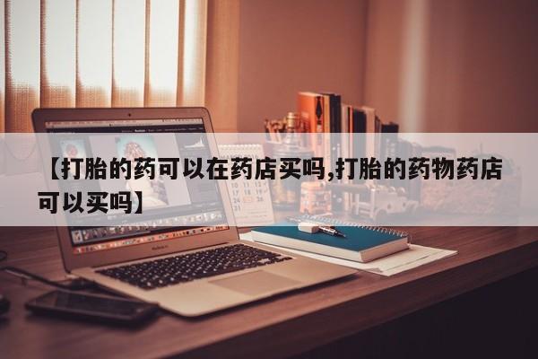 打胎药怎么购买【打胎的药可以在药店买吗,打胎的药物药店可以买吗】